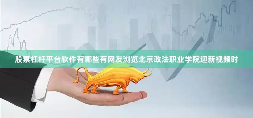 股票杠杆平台软件有哪些有网友浏览北京政法职业学院迎新视频时