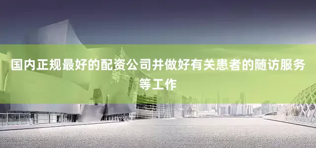 国内正规最好的配资公司并做好有关患者的随访服务等工作