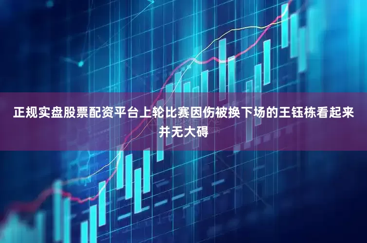 正规实盘股票配资平台上轮比赛因伤被换下场的王钰栋看起来并无大碍