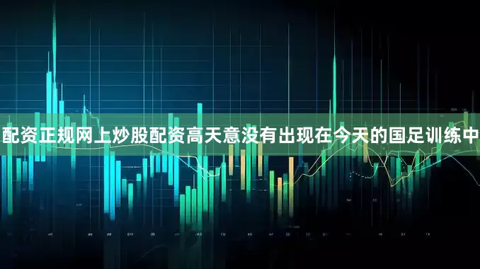 配资正规网上炒股配资高天意没有出现在今天的国足训练中