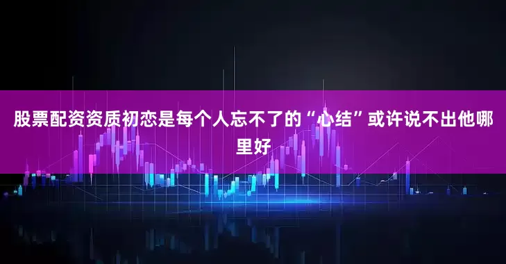 股票配资资质初恋是每个人忘不了的“心结”或许说不出他哪里好