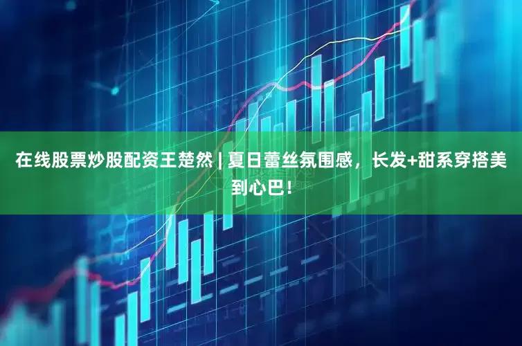 在线股票炒股配资王楚然 | 夏日蕾丝氛围感，长发+甜系穿搭美到心巴！