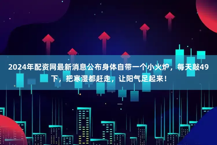 2024年配资网最新消息公布身体自带一个小火炉，每天敲49下，把寒湿都赶走，让阳气足起来！