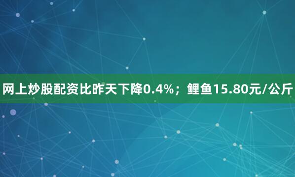 网上炒股配资比昨天下降0.4%；鲤鱼15.80元/公斤