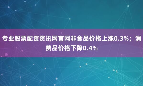 专业股票配资资讯网官网非食品价格上涨0.3%；消费品价格下降0.4%