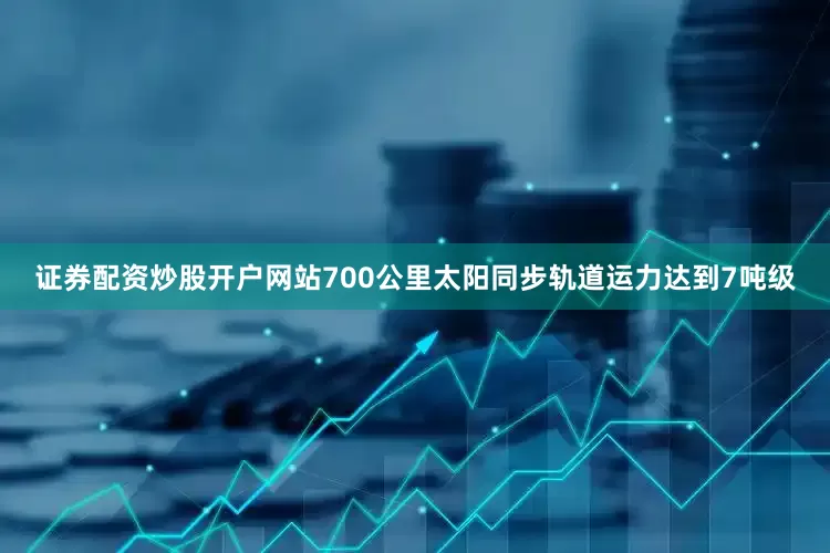 证券配资炒股开户网站700公里太阳同步轨道运力达到7吨级