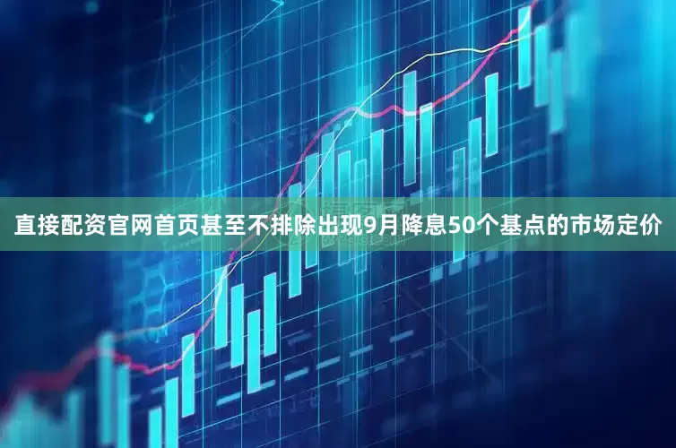 直接配资官网首页甚至不排除出现9月降息50个基点的市场定价