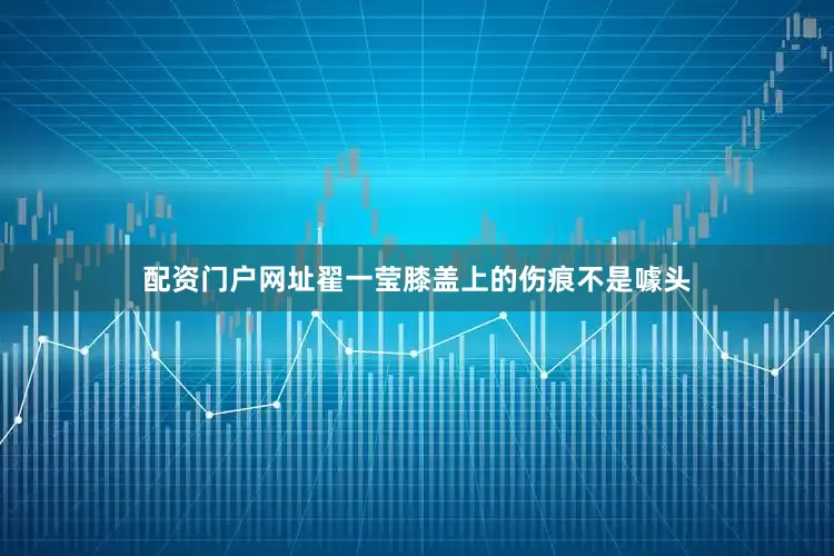 配资门户网址翟一莹膝盖上的伤痕不是噱头